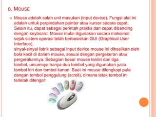 B.   MOUSE
    Mouse adalah salah unit masukan (input device). Fungsi alat ini
     adalah untuk perpindahan pointer atau kursor secara cepat.
     Selain itu, dapat sebagai perintah praktis dan cepat dibanding
     dengan keyboard. Mouse mulai digunakan secara maksimal
     sejak sistem operasi telah berbasiskan GUI (Graphical User
     Interface).
     sinyal-sinyal listrik sebagai input device mouse ini dihasilkan oleh
     bola kecil di dalam mouse, sesuai dengan pergeseran atau
     pergerakannya. Sebagian besar mouse terdiri dari tiga
     tombol, umumnya hanya dua tombol yang digunakan yaitu
     tombol kiri dan tombol kanan. Saat ini mouse dilengkapi pula
     dengan tombol penggulung (scroll), dimana letak tombol ini
     terletak ditengah.
 