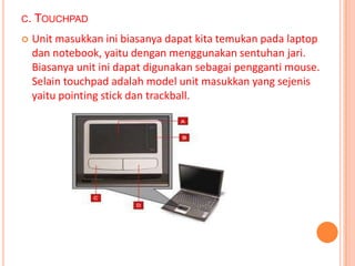 C.   TOUCHPAD
    Unit masukkan ini biasanya dapat kita temukan pada laptop
     dan notebook, yaitu dengan menggunakan sentuhan jari.
     Biasanya unit ini dapat digunakan sebagai pengganti mouse.
     Selain touchpad adalah model unit masukkan yang sejenis
     yaitu pointing stick dan trackball.
 