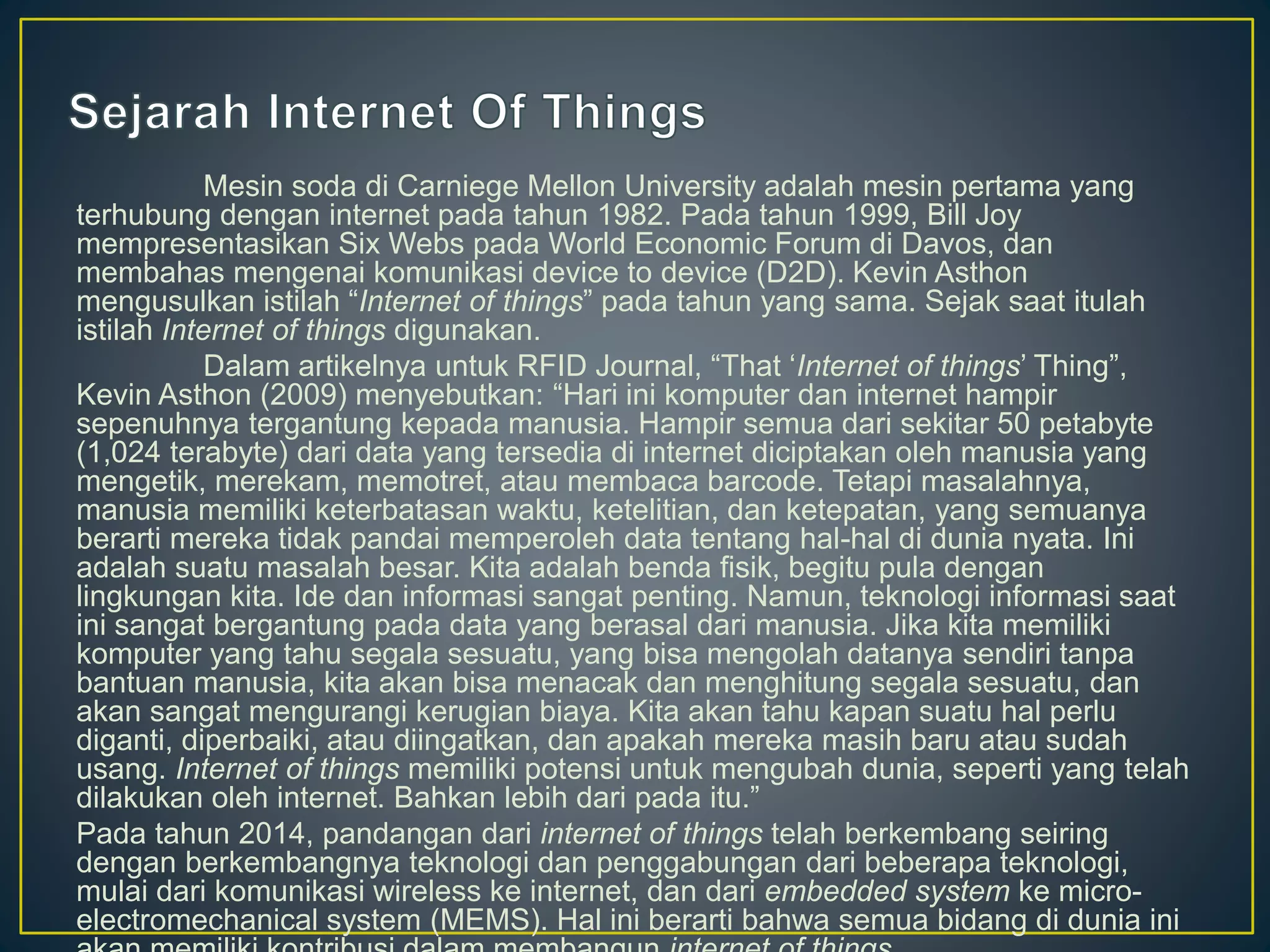 Mesin soda di Carniege Mellon University adalah mesin pertama yang
terhubung dengan internet pada tahun 1982. Pada tahun 1999, Bill Joy
mempresentasikan Six Webs pada World Economic Forum di Davos, dan
membahas mengenai komunikasi device to device (D2D). Kevin Asthon
mengusulkan istilah “Internet of things” pada tahun yang sama. Sejak saat itulah
istilah Internet of things digunakan.
Dalam artikelnya untuk RFID Journal, “That ‘Internet of things’ Thing”,
Kevin Asthon (2009) menyebutkan: “Hari ini komputer dan internet hampir
sepenuhnya tergantung kepada manusia. Hampir semua dari sekitar 50 petabyte
(1,024 terabyte) dari data yang tersedia di internet diciptakan oleh manusia yang
mengetik, merekam, memotret, atau membaca barcode. Tetapi masalahnya,
manusia memiliki keterbatasan waktu, ketelitian, dan ketepatan, yang semuanya
berarti mereka tidak pandai memperoleh data tentang hal-hal di dunia nyata. Ini
adalah suatu masalah besar. Kita adalah benda fisik, begitu pula dengan
lingkungan kita. Ide dan informasi sangat penting. Namun, teknologi informasi saat
ini sangat bergantung pada data yang berasal dari manusia. Jika kita memiliki
komputer yang tahu segala sesuatu, yang bisa mengolah datanya sendiri tanpa
bantuan manusia, kita akan bisa menacak dan menghitung segala sesuatu, dan
akan sangat mengurangi kerugian biaya. Kita akan tahu kapan suatu hal perlu
diganti, diperbaiki, atau diingatkan, dan apakah mereka masih baru atau sudah
usang. Internet of things memiliki potensi untuk mengubah dunia, seperti yang telah
dilakukan oleh internet. Bahkan lebih dari pada itu.”
Pada tahun 2014, pandangan dari internet of things telah berkembang seiring
dengan berkembangnya teknologi dan penggabungan dari beberapa teknologi,
mulai dari komunikasi wireless ke internet, dan dari embedded system ke micro-
electromechanical system (MEMS). Hal ini berarti bahwa semua bidang di dunia ini
 