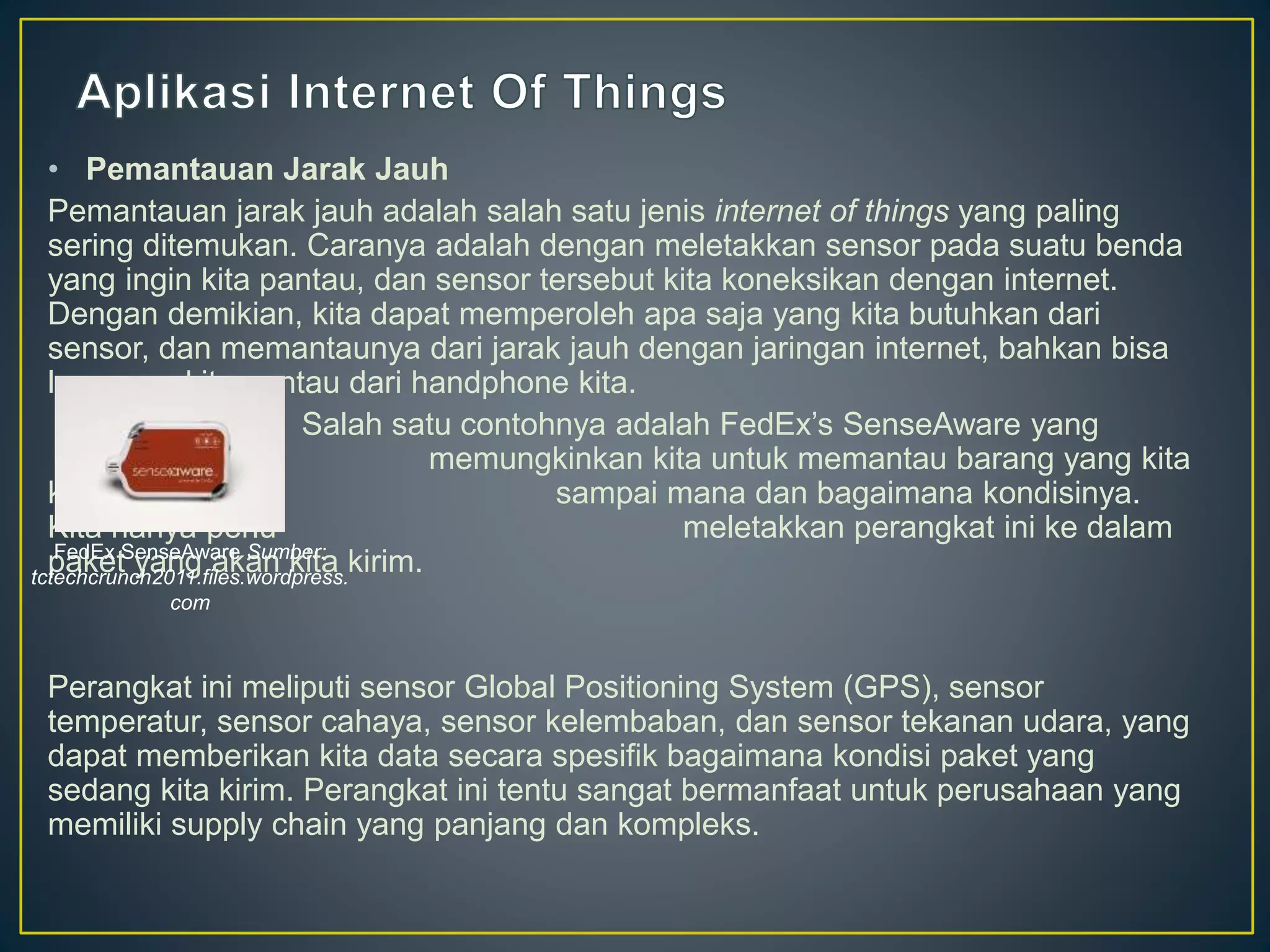 • Pemantauan Jarak Jauh
Pemantauan jarak jauh adalah salah satu jenis internet of things yang paling
sering ditemukan. Caranya adalah dengan meletakkan sensor pada suatu benda
yang ingin kita pantau, dan sensor tersebut kita koneksikan dengan internet.
Dengan demikian, kita dapat memperoleh apa saja yang kita butuhkan dari
sensor, dan memantaunya dari jarak jauh dengan jaringan internet, bahkan bisa
langsung kita pantau dari handphone kita.
Salah satu contohnya adalah FedEx’s SenseAware yang
memungkinkan kita untuk memantau barang yang kita
kirim sudah sampai mana dan bagaimana kondisinya.
Kita hanya perlu meletakkan perangkat ini ke dalam
paket yang akan kita kirim.
Perangkat ini meliputi sensor Global Positioning System (GPS), sensor
temperatur, sensor cahaya, sensor kelembaban, dan sensor tekanan udara, yang
dapat memberikan kita data secara spesifik bagaimana kondisi paket yang
sedang kita kirim. Perangkat ini tentu sangat bermanfaat untuk perusahaan yang
memiliki supply chain yang panjang dan kompleks.
FedEx SenseAware Sumber:
tctechcrunch2011.files.wordpress.
com
 