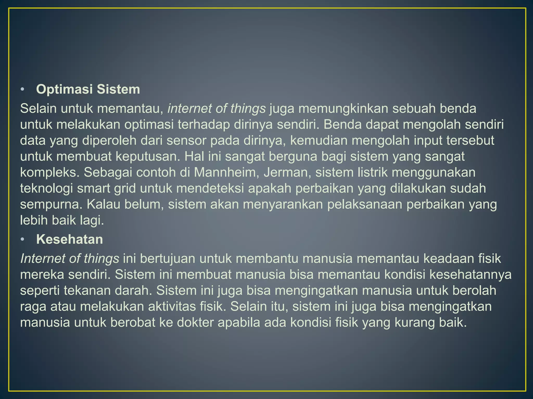 • Optimasi Sistem
Selain untuk memantau, internet of things juga memungkinkan sebuah benda
untuk melakukan optimasi terhadap dirinya sendiri. Benda dapat mengolah sendiri
data yang diperoleh dari sensor pada dirinya, kemudian mengolah input tersebut
untuk membuat keputusan. Hal ini sangat berguna bagi sistem yang sangat
kompleks. Sebagai contoh di Mannheim, Jerman, sistem listrik menggunakan
teknologi smart grid untuk mendeteksi apakah perbaikan yang dilakukan sudah
sempurna. Kalau belum, sistem akan menyarankan pelaksanaan perbaikan yang
lebih baik lagi.
• Kesehatan
Internet of things ini bertujuan untuk membantu manusia memantau keadaan fisik
mereka sendiri. Sistem ini membuat manusia bisa memantau kondisi kesehatannya
seperti tekanan darah. Sistem ini juga bisa mengingatkan manusia untuk berolah
raga atau melakukan aktivitas fisik. Selain itu, sistem ini juga bisa mengingatkan
manusia untuk berobat ke dokter apabila ada kondisi fisik yang kurang baik.
 