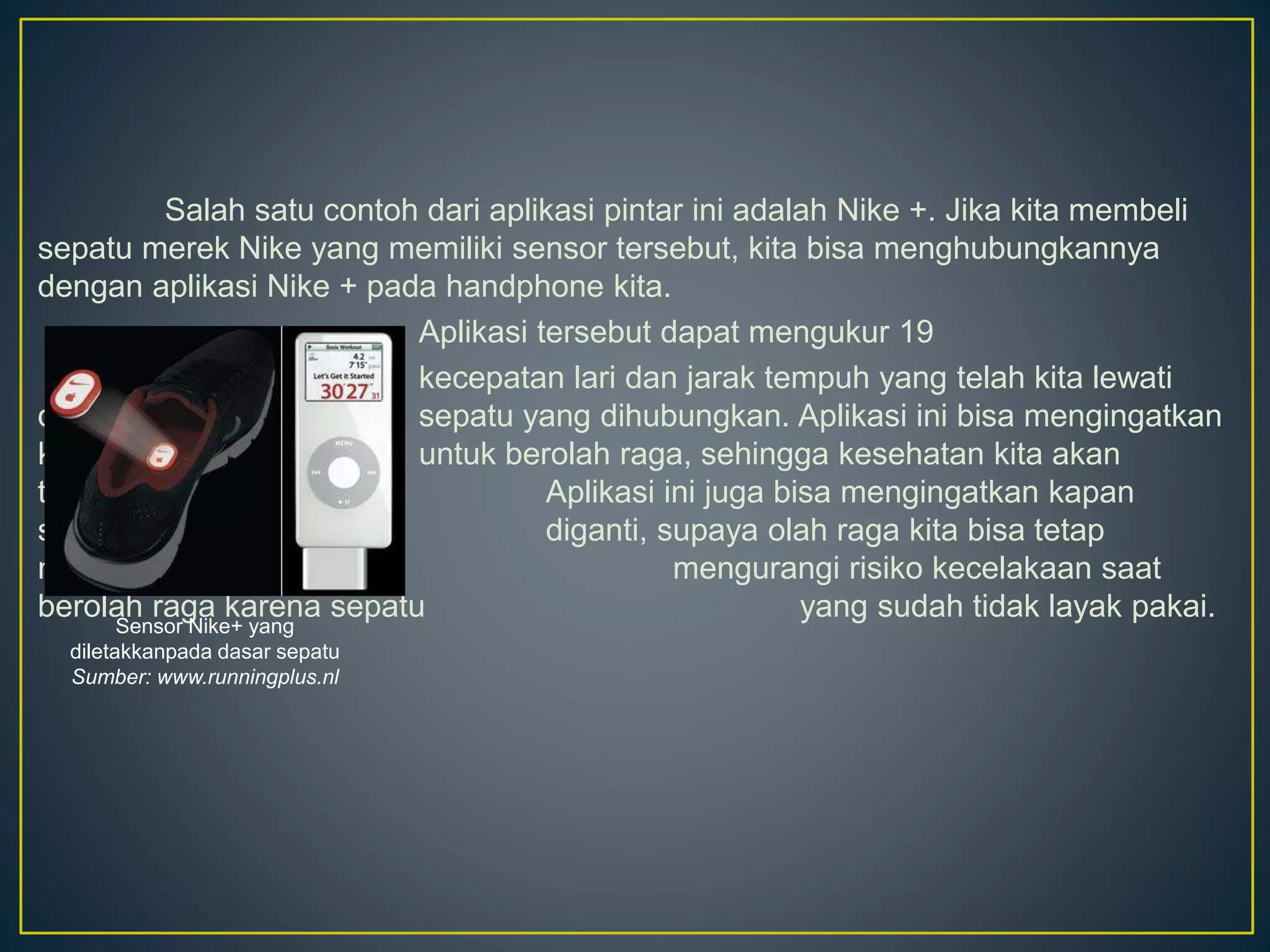 Salah satu contoh dari aplikasi pintar ini adalah Nike +. Jika kita membeli
sepatu merek Nike yang memiliki sensor tersebut, kita bisa menghubungkannya
dengan aplikasi Nike + pada handphone kita.
Aplikasi tersebut dapat mengukur 19
kecepatan lari dan jarak tempuh yang telah kita lewati
dengan sepatu yang dihubungkan. Aplikasi ini bisa mengingatkan
kita untuk berolah raga, sehingga kesehatan kita akan
terjaga. Aplikasi ini juga bisa mengingatkan kapan
sepatu kita perlu diganti, supaya olah raga kita bisa tetap
maksimal dan mengurangi risiko kecelakaan saat
berolah raga karena sepatu yang sudah tidak layak pakai.
Sensor Nike+ yang
diletakkanpada dasar sepatu
Sumber: www.runningplus.nl
 