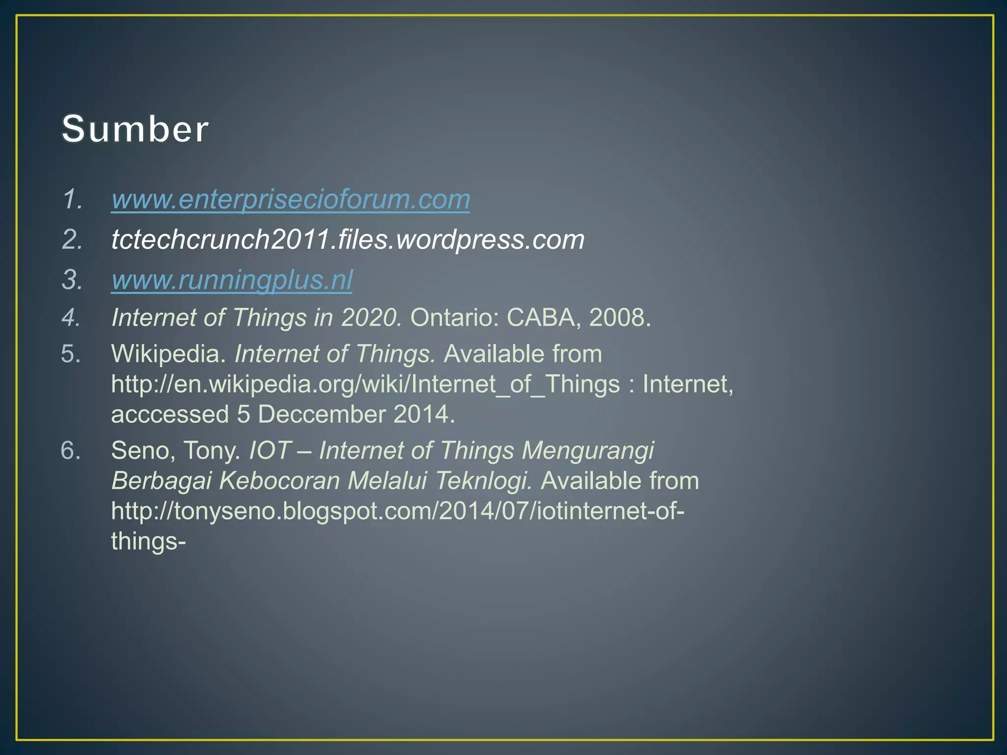 1. www.enterprisecioforum.com
2. tctechcrunch2011.files.wordpress.com
3. www.runningplus.nl
4. Internet of Things in 2020. Ontario: CABA, 2008.
5. Wikipedia. Internet of Things. Available from
http://en.wikipedia.org/wiki/Internet_of_Things : Internet,
acccessed 5 Deccember 2014.
6. Seno, Tony. IOT – Internet of Things Mengurangi
Berbagai Kebocoran Melalui Teknlogi. Available from
http://tonyseno.blogspot.com/2014/07/iotinternet-of-
things-
 