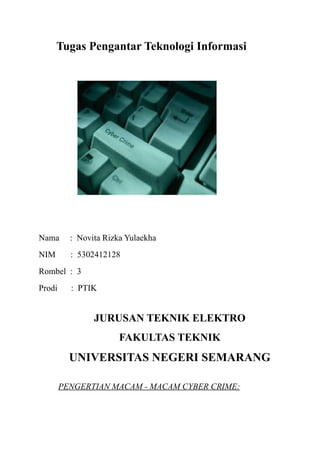 Tugas Pengantar Teknologi Informasi
Nama : Novita Rizka Yulaekha
NIM : 5302412128
Rombel : 3
Prodi : PTIK
JURUSAN TEKNIK ELEKTRO
FAKULTAS TEKNIK
UNIVERSITAS NEGERI SEMARANG
PENGERTIAN MACAM - MACAM CYBER CRIME:
 