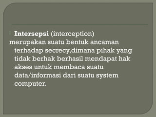  Intersepsi (interception)
merupakan suatu bentuk ancaman
terhadap secrecy,dimana pihak yang
tidak berhak berhasil mendapat hak
akses untuk membaca suatu
data/informasi dari suatu system
computer.
 