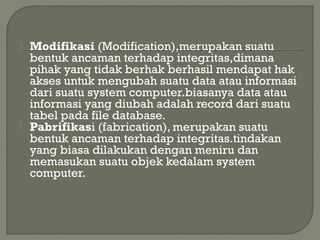  Modifikasi (Modification),merupakan suatu
bentuk ancaman terhadap integritas,dimana
pihak yang tidak berhak berhasil mendapat hak
akses untuk mengubah suatu data atau informasi
dari suatu system computer.biasanya data atau
informasi yang diubah adalah record dari suatu
tabel pada file database.
 Pabrifikasi (fabrication), merupakan suatu
bentuk ancaman terhadap integritas.tindakan
yang biasa dilakukan dengan meniru dan
memasukan suatu objek kedalam system
computer.
 