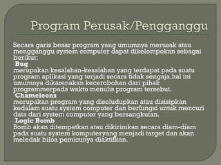 Secara garis besar program yang umumnya merusak atau
mengganggu system computer dapat dikelompokan sebagai
berikut:
Bug
merupakan kesalahan-kesalahan yang terdapat pada suatu
program aplikasi yang terjadi secara tidak sengaja.hal ini
umumnya dikarenakan kecerobohan dari pihak
programmerpada waktu menulis program tersebut.
Chameleons
merupakan program yang diseludupkan atau disisipkan
kedalam suatu system computer dan berfungsi untuk mencuri
data dari system computer yang bersangkutan.
Logic Bomb
Bomb akan ditempatkan atau dikirimkan secara diam-diam
pada suatu system komputeryang menjadi target dan akan
meledak biloa pemicunya diaktifkan.
 