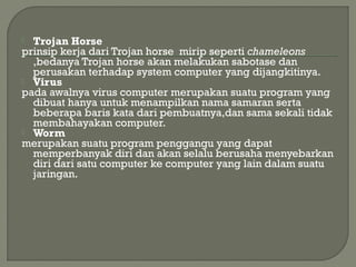  Trojan Horse
prinsip kerja dari Trojan horse mirip seperti chameleons
,bedanya Trojan horse akan melakukan sabotase dan
perusakan terhadap system computer yang dijangkitinya.
 Virus
pada awalnya virus computer merupakan suatu program yang
dibuat hanya untuk menampilkan nama samaran serta
beberapa baris kata dari pembuatnya,dan sama sekali tidak
membahayakan computer.
 Worm
merupakan suatu program penggangu yang dapat
memperbanyak diri dan akan selalu berusaha menyebarkan
diri dari satu computer ke computer yang lain dalam suatu
jaringan.
 
