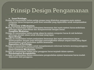  a. Least Privilage.
Prinsip ini menyatakan bahwa setiap proses yang dilakukan pengguna suatu system
computer harus beroperasi pada level terendah yang diperlukan untuk menyelesaikan
tugasnya.
 b. Economy of Mechanism.
Prinsip ini menyatakan bahwa mekanisme keamanan dari suatu system harus sederhana
sehingga dapat diverifikasi dan diimplementasi dengan benar.
 Complete Mediation.
Prinsip ini menyatakan bahwa setiap akses ke system computer harus di cek kedalam
informasi kendali akses untuk otorisasi yang tepat.
 Open Design.
Prinsip ini menyatakan bahwa mekanisme keamanan dari suatu sistemharus dapat
diinformasikan dengan baik sehingga memungkinkan adanya umpan balik yang dapat
dimanfaatkan untuk perbaikan system keamanan.
 Separation of Priviledge.
Prinsip ini menyatakan bahwa untuk mengaksessuatu informasi tertentu seorang pengguna
harus memenuhi persyaratan tertentu.
 Least Common Mechanism.
Prinsip ini menyatakan bahwa antar pengguna harus terpisah dalam system.
 Psychological Acceptability.
Prinsip ini menyatakan bahwa mekanisme pengendalian system keamanan harus mudah
digunakan oleh pengguna.
 