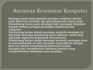  Serangan pada suatu siswtem jaringan computer sendiri
pada dasarnya memiliki tiga gelombang tren utama yaitu:
 Gelombang utama pada serangan fisik .serangan ditujukan
kepada fasilitas jaringan,perangkat elektronik,dan
computer.
 Gelombang kedua adalah serangan sintaktik.serangan ini
ditujukan terhadap kerentanan pada software ,celah yang
ada pada algoritma kriptografi atau protocol.
 Gelombang ketiga adalah serangan semantic.serangan jenis
ini memanfaatkan arti dari isi pesan yang dikirim.dengan
kata lain adalah menyebarkan informasi melalui
jaringan,atau menyebarkan informasi tertentu yang
mengakibatkan timbulnya suatu kejadian.
 
