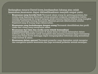  Sedangkan mnurut David Icove,berdasarkan lubang atau celah
keamanan,keamanan dapat diklasifikasikann menjadi empat yaitu:
• Keamanan yang bersifat fisik:Termasuk akses orang ke gedung,peralatan,dan
media yang digunakan.Beberapa bekas penjahat computer mengatakan bahwa
mereka sering pergi ke tempat sampah untuk mencari berkas-berkas yang mungkin
memiliki informasi tentang keamanan.Misalnya pernah diketemukan coretan
Password yang di buang tanpa dihancurkan.
• Keamanan yang berhubungan dengan orang:Termasuk identifikikasi,dan profil
risiko dari orang yang mempunyai akses
• Keamanan dari data dan media serta teknik komunikasi
(communication).yang termasuk di dalam kelas ini adalah kelemahan dalam
software yang digunakan untuk mengelola data.seorang criminal dapat memasang
virus atau Trojan horse sehingga dapat mengumpulkan informasi yang semestinya
tidak berhak di akses.
• Keamanan dalam operasi:Termasuk prosedur yang digunakan untuk mengatur
dan mengelola system keamanan,dan juga termasuk prosedur setelah serangan.
 