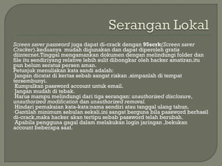 Screen saver password juga dapat di-crack dengan 95scrk(Screen saver
Cracker).keduanya mudah digunakan dan dapat diperoleh gratis
diinternet.Tinggal mengamankan dokumen dengan melindungi folder dan
file itu sendiriyang relative lebih sulit dibongkar oleh hacker amatiran.itu
pun belum seratus persen aman.
Petunjuk menuliskan kata sandi adalah:
Jangan dicatat di kertas sebab sangat riskan .simpanlah di tempat
tersembunyi.
Kumpulkan password account untuk email.
Jangan mudah di tebak.
Harus mampu melindungi dari tiga serangan: unauthorized disclosure,
unauthorized modification dan unauthorized removal.
Hindari pemakaian kata-kata:nama sendiri atau tanggal ulang tahun.
Gantilah minimum sebulan sekali.ini sangat berguna bila password berhasil
di-crack,maka hacker akan tertipu sebab password telah berubah.
Apabila pengguna gagal dalam melakukan login jaringan ,bekukan
account beberapa saat.
 