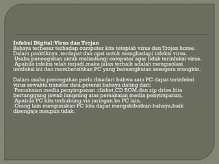 Infeksi Digital:Virus dan Trojan
Bahaya terbesar terhadap computer kita tetaplah virus dan Trojan horse.
Dalam praktiknya ,terdapat dua opsi untuk menghadapi infeksi virus.
Usaha pencegahan untuk melindungi computer agar tidak terinfeksi virus.
Apabila infeksi telah terjadi,maka jalan terbaik adalah mengisolasi
inmfeksi ini dan membersihkan PC yang bersangkutan sesegera mungkin.
 
Dalam usaha pencegahan perlu disadari bahwa satu PC dapat terinfeksi
virus sewaktu transfer data.potensi bahaya dating dari:
Pemakaian media penyimpanan :disket,CD ROM,dan zip drive.kita
bertanggung jawab langsung atas pemakaian media penyimpanan.
Apabila PC kita terhubung via jaringan ke PC lain.
Orang lain mengunakan PC kita dapat mengakibatkan bahaya,baik
disengaja maupun tidak.
 