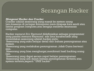 Mengenal Hacker dan Cracker
Cracker adalah seseorang yang masuk ke system orang
lain,biasanya di jaringan komnputer.mem-byspass kata sandi atau
lisensi program computer,atau sengaja melawan keamanan
computer.
 
Hacker menurut Eric Raymond didefinisikan sebagai programmer
yang pandai.menurut Raymond ada lima karakteristik yang
nenandakan seseorang adalah hacker,yaitu:
Seseorang yang suka belajar detail dari bahasa pemrograman atau
system
Seseorang yang melakukan pemrograman ,tidak Cuma berteori
saja.
Seseorang yang bisa menghargai,menikmati hasil hacking orang
lain.
Seseorang yang dapat secara cepat belajar pemrograman
Seseorang yang ahli dalam bahasa pemrograman tertentu atau
system tertentu,seperti ”UNIX hacker”
 