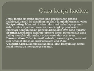 Untuk memberi gambarantentang keseluruhan proses
hacking,dibawah ini disajikan langkah-langkah logisnya,yaitu
Footprinting. Mencari rincian informasi terhadap system-
sistem untuk dijadikan sasaran,mencangkup pencarian
informasi dengan mesin pencari,whois,dan DNS zone transfer
Scanning.terhadap sasaran tertentu dicari pintu masuk yang
paling mungkin digunakan ping sweep dan port scan.
Enumeration. Telah intensif terhadap sasaran,yang mencari
user account abash,network resource and share.
Gaining Acces. Mendapatkan data lebih banyak lagi untuk
mulai mencoba mengakses sasaran.
 