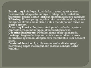  Escalating Privilege. Apabila baru mendapatkan user
password di tahap sebelumnya,di tahap ini di usahakan
mendapat privile admin jaringan dengan password cracking.
 Pilfering. Proses pengumpulan informasi dimulai lagi untuk
mengidentikfikasimekanisme untuk mendapatkan akses ke
trusted system.
 Covering Tracks. Begitu control penuh terhadap system
diperoleh,maka menutup jejak menjadi prioritas.
 Creating Backdoors. Pintu belakang diciptakan pada
berbagai bagian dari system untuk memudahkan masuk
kembalike system ini dengan cara membentuk user account
palsu.
 Denial of Service. Apabila semua usaha di atas gagal ,
penyerang dapat melumpuhkan sasaran sebagai usaha
terakhir.
 