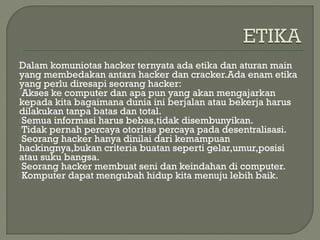 Dalam komuniotas hacker ternyata ada etika dan aturan main
yang membedakan antara hacker dan cracker.Ada enam etika
yang perlu diresapi seorang hacker:
Akses ke computer dan apa pun yang akan mengajarkan
kepada kita bagaimana dunia ini berjalan atau bekerja harus
dilakukan tanpa batas dan total.
Semua informasi harus bebas,tidak disembunyikan.
Tidak pernah percaya otoritas percaya pada desentralisasi.
Seorang hacker hanya dinilai dari kemampuan
hackingnya,bukan criteria buatan seperti gelar,umur,posisi
atau suku bangsa.
Seorang hacker membuat seni dan keindahan di computer.
Komputer dapat mengubah hidup kita menuju lebih baik.
 