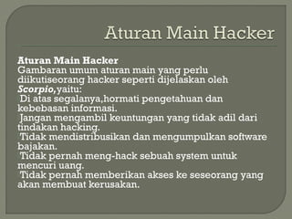 Aturan Main Hacker
Gambaran umum aturan main yang perlu
diikutiseorang hacker seperti dijelaskan oleh
Scorpio,yaitu:
Di atas segalanya,hormati pengetahuan dan
kebebasan informasi.
Jangan mengambil keuntungan yang tidak adil dari
tindakan hacking.
Tidak mendistribusikan dan mengumpulkan software
bajakan.
Tidak pernah meng-hack sebuah system untuk
mencuri uang.
Tidak pernah memberikan akses ke seseorang yang
akan membuat kerusakan.
 