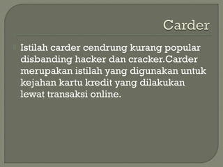  Istilah carder cendrung kurang popular
disbanding hacker dan cracker.Carder
merupakan istilah yang digunakan untuk
kejahan kartu kredit yang dilakukan
lewat transaksi online.
 