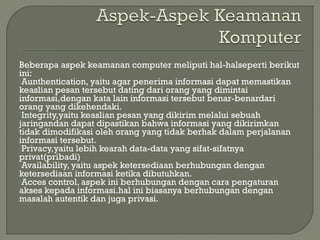 Beberapa aspek keamanan computer meliputi hal-halseperti berikut
ini:
Aunthentication, yaitu agar penerima informasi dapat memastikan
keaslian pesan tersebut dating dari orang yang dimintai
informasi,dengan kata lain informasi tersebut benar-benardari
orang yang dikehendaki.
Integrity,yaitu keaslian pesan yang dikirim melalui sebuah
jaringandan dapat dipastikan bahwa informasi yang dikirimkan
tidak dimodifikasi oleh orang yang tidak berhak dalam perjalanan
informasi tersebut.
Privacy,yaitu lebih kearah data-data yang sifat-sifatnya
privat(pribadi)
Availability, yaitu aspek ketersediaan berhubungan dengan
ketersediaan informasi ketika dibutuhkan.
Acces control, aspek ini berhubungan dengan cara pengaturan
akses kepada informasi.hal ini biasanya berhubungan dengan
masalah autentik dan juga privasi.
 