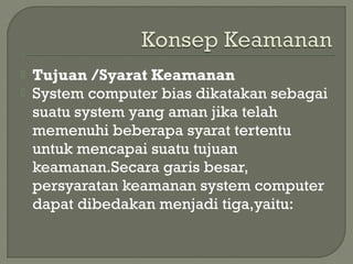  Tujuan /Syarat Keamanan
 System computer bias dikatakan sebagai
suatu system yang aman jika telah
memenuhi beberapa syarat tertentu
untuk mencapai suatu tujuan
keamanan.Secara garis besar,
persyaratan keamanan system computer
dapat dibedakan menjadi tiga,yaitu:
 