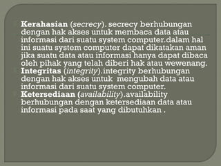  Kerahasian (secrecy). secrecy berhubungan
dengan hak akses untuk membaca data atau
informasi dari suatu system computer.dalam hal
ini suatu system computer dapat dikatakan aman
jika suatu data atau informasi hanya dapat dibaca
oleh pihak yang telah diberi hak atau wewenang.
 Integritas (integrity).integrity berhubungan
dengan hak akses untuk mengubah data atau
informasi dari suatu system computer.
 Ketersediaan (availability).availability
berhubungan dengan ketersediaan data atau
informasi pada saat yang dibutuhkan .
 