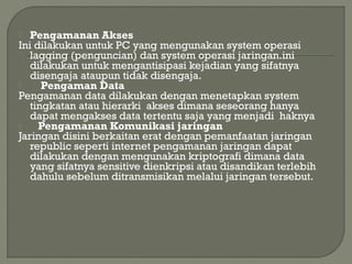  Pengamanan Akses
Ini dilakukan untuk PC yang mengunakan system operasi
lagging (penguncian) dan system operasi jaringan.ini
dilakukan untuk mengantisipasi kejadian yang sifatnya
disengaja ataupun tidak disengaja.
 Pengaman Data
Pengamanan data dilakukan dengan menetapkan system
tingkatan atau hierarki akses dimana seseorang hanya
dapat mengakses data tertentu saja yang menjadi haknya
 Pengamanan Komunikasi jaringan
Jaringan disini berkaitan erat dengan pemanfaatan jaringan
republic seperti internet pengamanan jaringan dapat
dilakukan dengan mengunakan kriptografi dimana data
yang sifatnya sensitive dienkripsi atau disandikan terlebih
dahulu sebelum ditransmisikan melalui jaringan tersebut.
 