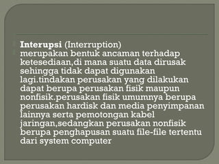  Interupsi (Interruption)
 merupakan bentuk ancaman terhadap
ketesediaan,di mana suatu data dirusak
sehingga tidak dapat digunakan
lagi.tindakan perusakan yang dilakukan
dapat berupa perusakan fisik maupun
nonfisik.perusakan fisik umumnya berupa
perusakan hardisk dan media penyimpanan
lainnya serta pemotongan kabel
jaringan,sedangkan perusakan nonfisik
berupa penghapusan suatu file-file tertentu
dari system computer
 