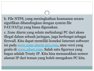 b. File NTFS, yang meningkatkan keamanan secara
signifikan dibandingkan dengan system file
FAT/FAT32 yang biasa digunakan.
c. Zone Alarm yang selain melindungi PC dari akses
illegal dalam sebuah jaringan, juga berfungsi sebagai
firewall. Kita dapat memiliki koneksi Internet software
ini pada www.zone-alarm-pro.com, atau versi yang
gratis di www.zdnet.com. Salah satu figurnya yang
bagus adalah Trusty IP. Kita bisa memasukkan nomor
alamat IP dari teman yang boleh mengakses PC kita.
 