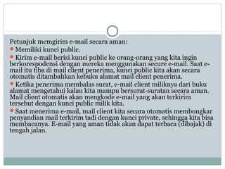 Petunjuk memgirim e-mail secara aman:
Memiliki kunci public.
Kirim e-mail berisi kunci public ke orang-orang yang kita ingin
berkorespodensi dengan mereka menggunakan secure e-mail. Saat e-
mail itu tiba di mail client penerima, kunci public kita akan secara
otomatis ditambahkan kebuku alamat mail client penerima.
Ketika penerima membalas surat, e-mail client miliknya dari buku
alamat mengetahui kalau kita mampu bersurat-suratan secara aman.
Mail client otomatis akan mengkode e-mail yang akan terkirim
tersebut dengan kunci public milik kita.
Saat menerima e-mail, mail client kita secara otomatis membongkar
penyandian mail terkirim tadi dengan kunci private, sehingga kita bisa
membacanya. E-mail yang aman tidak akan dapat terbaca (dibajak) di
tengah jalan.
 