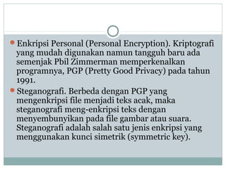 Enkripsi Personal (Personal Encryption). Kriptografi
yang mudah digunakan namun tangguh baru ada
semenjak Pbil Zimmerman memperkenalkan
programnya, PGP (Pretty Good Privacy) pada tahun
1991.
Steganografi. Berbeda dengan PGP yang
mengenkripsi file menjadi teks acak, maka
steganografi meng-enkripsi teks dengan
menyembunyikan pada file gambar atau suara.
Steganografi adalah salah satu jenis enkripsi yang
menggunakan kunci simetrik (symmetric key).
 