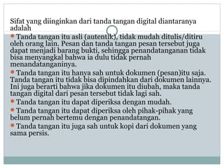 Sifat yang diinginkan dari tanda tangan digital diantaranya
adalah
Tanda tangan itu asli (autentik), tidak mudah ditulis/ditiru
oleh orang lain. Pesan dan tanda tangan pesan tersebut juga
dapat menjadi barang bukti, sehingga penandatanganan tidak
bisa menyangkal bahwa ia dulu tidak pernah
menandatanganinya.
Tanda tangan itu hanya sah untuk dokumen (pesan)itu saja.
Tanda tangan itu tidak bisa dipindahkan dari dokumen lainnya.
Ini juga berarti bahwa jika dokumen itu diubah, maka tanda
tangan digital dari pesan tersebut tidak lagi sah.
Tanda tangan itu dapat diperiksa dengan mudah.
Tanda tangan itu dapat diperiksa oleh pihak-pihak yang
belum pernah bertemu dengan penandatangan.
Tanda tangan itu juga sah untuk kopi dari dokumen yang
sama persis.
 