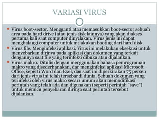 VARIASI VIRUS
 Virus boot-sector. Mengganti atau memasukkan boot-sector sebuah
area pada hard drive (atau jenis disk lainnya) yang akan diakses
pertama kali saat computer dinyalakan. Virus jenis ini dapat
menghalangi computer untuk melakukan booting dari hard disk.
 Virus file. Menginfeksi aplikasi. Virus ini melakukan eksekusi untuk
menyebarkan dirinya pada aplikasi dan dokumen yang terkait
dengannya saat file yang terinfeksi dibuka atau dijalankan.
 Virus makro. Ditulis dengan menggunakan bahasa pemrograman
makro yang disederhanakan, dan menginfeksi aplikasi Microsoft
Office, seperti Word dan Exel, dan saat ini diperkirakan 75 persen
dari jenis virus ini telah tersebar di dunia. Sebuah dokumen yang
terinfeksi oleh virus makro secara umum akan memodifikasi
perintah yang telah ada dan digunakan (seperti perintah “save”)
untuk memicu penyebaran dirinya saat perintah tersebut
dijalankan.
 