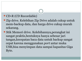 CD-R (CD Recordable)
Zip drive. Kelebihan Zip Drive adalah cukup untuk
mem-backup data, dan harga drive cukup murah
sekarang.
Stik Memori drive. Kelebihannya,perangkat ini
sangat praktis,bentuknya hanya sebesar jari
tangan,kecepatan baca data untuk backup sangat
cepat karena menggunakan port antar muka
USB,bisa menyimpan data sampai kapasitas Giga
Byte.
 