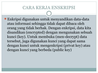 CARA KERJA ENSKRIPSI
Enkripsi digunakan untuk menyandikan data-data
atau informasi sehingga tidak dapat dibaca oleh
orang yang tidak berhak. Dengan enkripsi, data kita
disandikan (encrypted) dengan mengunakan sebuah
kunci (key). Untuk membuka (men-decrypt) data
tersebut, juga digunakan kunci yang dapat sama
dengan kunci untuk mengenkripsi (privat key) atau
dengan kunci yang berbeda (public key)
 