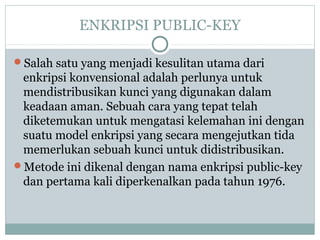 ENKRIPSI PUBLIC-KEY
Salah satu yang menjadi kesulitan utama dari
enkripsi konvensional adalah perlunya untuk
mendistribusikan kunci yang digunakan dalam
keadaan aman. Sebuah cara yang tepat telah
diketemukan untuk mengatasi kelemahan ini dengan
suatu model enkripsi yang secara mengejutkan tida
memerlukan sebuah kunci untuk didistribusikan.
Metode ini dikenal dengan nama enkripsi public-key
dan pertama kali diperkenalkan pada tahun 1976.
 