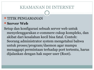 KEAMANAN DI INTERNET
TITIK PENGAMANAN
Server Web
Setup dan konfigurasi sebuah server web untuk
menyelenggarakan e-commere cukup kompleks, dan
akibat dari kesalahan kecil bisa fatal. Contoh:
Seorang administrator system mengetahui bahwa
untuk proses/program/daemon agar mampu
menaggapi permintaan terhadap port tertentu, harus
dijalankan dengan hak super user (Root).
 