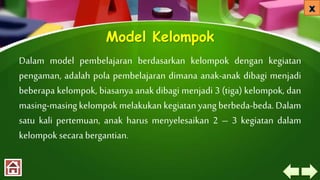 Model Kelompok
Dalam model pembelajaran berdasarkan kelompok dengan kegiatan
pengaman, adalah pola pembelajaran dimana anak-anak dibagi menjadi
beberapa kelompok, biasanya anak dibagi menjadi 3 (tiga) kelompok, dan
masing-masing kelompok melakukan kegiatan yang berbeda-beda. Dalam
satu kali pertemuan, anak harus menyelesaikan 2 – 3 kegiatan dalam
kelompok secara bergantian.
 