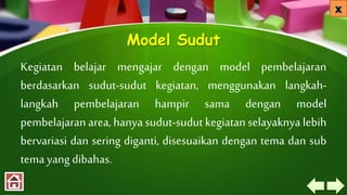 Model Sudut
Kegiatan belajar mengajar dengan model pembelajaran
berdasarkan sudut-sudut kegiatan, menggunakan langkah-
langkah pembelajaran hampir sama dengan model
pembelajaran area, hanya sudut-sudut kegiatan selayaknya lebih
bervariasi dan sering diganti, disesuaikan dengan tema dan sub
tema yang dibahas.
 