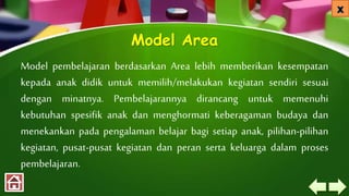 Model Area
Model pembelajaran berdasarkan Area lebih memberikan kesempatan
kepada anak didik untuk memilih/melakukan kegiatan sendiri sesuai
dengan minatnya. Pembelajarannya dirancang untuk memenuhi
kebutuhan spesifik anak dan menghormati keberagaman budaya dan
menekankan pada pengalaman belajar bagi setiap anak, pilihan-pilihan
kegiatan, pusat-pusat kegiatan dan peran serta keluarga dalam proses
pembelajaran.
 