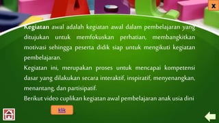 Kegiatan awal adalah kegiatan awal dalam pembelajaran yang
ditujukan untuk memfokuskan perhatian, membangkitkan
motivasi sehingga peserta didik siap untuk mengikuti kegiatan
pembelajaran.
Kegiatan ini, merupakan proses untuk mencapai kompetensi
dasar yang dilakukan secara interaktif, inspiratif, menyenangkan,
menantang, dan partisipatif.
Berikut video cuplikankegiatanawalpembelajaran anakusiadini
klik
 