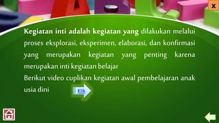 Kegiatan inti adalah kegiatan yang dilakukan melalui
proses eksplorasi, eksperimen, elaborasi, dan konfirmasi
yang merupakan kegiatan yang penting karena
merupakanintikegiatanbelajar
Berikut video cuplikan kegiatan awal pembelajaran anak
usia dini Klik
 