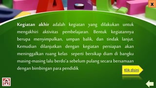 Kegiatan akhir adalah kegiatan yang dilakukan untuk
mengakhiri aktivitas pembelajaran. Bentuk kegiatannya
berupa menyimpulkan, umpan balik, dan tindak lanjut.
Kemudian dilanjutkan dengan kegiatan persiapan akan
meninggalkan ruang kelas seperti bersikap diam di bangku
masing-masing lalu berdo’a sebelum pulang secara bersamaan
dengan bimbingan para pendidik Klik disini
 