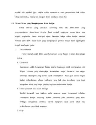 memiliki sifat obyektif, jujur, disiplin dalam memecahkan suatu permasalahan baik dalam
bidang matematika, bidang lain, maupun dalam kehidupan sehari-hari.
2.3 Faktor-Faktor yang Mempengaruhi Hasil Belajar
Setiap aktivitas yang dilakukan seseorang tentu ada faktor-faktor yang
mempengaruhinya, faktor-faktor tersebut dapat menjadi pendorong namun dapat juga
menjadi penghambat dalam mencapai tujuan. Demikian halnya dalam belajar, menurut
Hamdani (2011:139) faktor-faktor yang mempengaruhi prestasi belajar dapat digolongkan
menjadi dua bagian, yaitu :
1) Faktor Internal
Faktor internal adalah faktor yang berasal dari siswa. Faktor ini antara lain sebagai
berikut :
a. Kecerdasan
Kecerdasan adalah kemampuan belajar disertai kecakapan untuk menyesuaikan diri
dengan keadaan yang dihadapinya. Kemampuan sangat ditentukan oleh tinggi-
rendahnya intelengensi yang normal selalu menunjukkan kecakapan sesuai dengan
tingkat perkembangan sebaya. Intelegensi yang baik atau kecerdasan yang tinggi
merupakan faktor yang sangat penting bagi anak dalam usaha belajar.
b. Faktor jasmaniah atau faktor fisiologis
Kondisi jasmaniah atau fisiologis pada umumnya sangat berpengaruh terhadap
kemampuan belajar seseorang. Faktor jasmaniah yaitu pancaindra yang tidak
berfungsi sebagaimana mestinya, seperti mengalami sakit, cacat tubuh atau
perkembangan yang tidak sempurna.
c. Sikap
 
