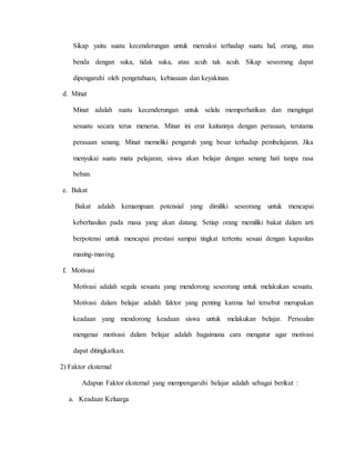Sikap yaitu suatu kecenderungan untuk mereaksi terhadap suatu hal, orang, atau
benda dengan suka, tidak suka, atau acuh tak acuh. Sikap seseorang dapat
dipengaruhi oleh pengetahuan, kebiasaan dan keyakinan.
d. Minat
Minat adalah suatu kecenderungan untuk selalu memperhatikan dan mengingat
sesuatu secara terus menerus. Minat ini erat kaitannya dengan perasaan, terutama
perasaan senang. Minat memeliki pengaruh yang besar terhadap pembelajaran. Jika
menyukai suatu mata pelajaran, siswa akan belajar dengan senang hati tanpa rasa
beban.
e. Bakat
Bakat adalah kemampuan potensial yang dimiliki seseorang untuk mencapai
keberhasilan pada masa yang akan datang. Setiap orang memiliki bakat dalam arti
berpotensi untuk mencapai prestasi sampai tingkat tertentu sesuai dengan kapasitas
masing-masing.
f. Motivasi
Motivasi adalah segala sesuatu yang mendorong seseorang untuk melakukan sesuatu.
Motivasi dalam belajar adalah faktor yang penting karena hal tersebut merupakan
keadaan yang mendorong keadaan siswa untuk melakukan belajar. Persoalan
mengenai motivasi dalam belajar adalah bagaimana cara mengatur agar motivasi
dapat ditingkatkan.
2) Faktor eksternal
Adapun Faktor eksternal yang mempengaruhi belajar adalah sebagai berikut :
a. Keadaan Keluarga
 