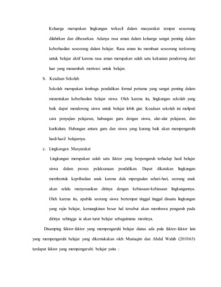 Keluarga merupakan lingkungan terkecil dalam masyarakat tempat seseorang
dilahirkan dan dibesarkan. Adanya rasa aman dalam keluarga sangat penting dalam
keberhasilan seseorang dalam belajar. Rasa aman itu membuat seseorang terdorong
untuk belajar aktif karena rasa aman merupakan salah satu kekuatan pendorong dari
luar yang menambah motivasi untuk belajar.
b. Keadaan Sekolah
Sekolah merupakan lembaga pendidikan formal pertama yang sangat penting dalam
menentukan keberhasilan belajar siswa. Oleh karena itu, lingkungan sekolah yang
baik dapat mendorong siswa untuk belajar lebih giat. Keadaan sekolah ini meliputi
cara penyajian pelajaran, hubungan guru dengan siswa, alat-alat pelajaran, dan
kurikulum. Hubungan antara guru dan siswa yang kurang baik akan mempengaruhi
hasil-hasil belajarnya.
c. Lingkungan Masyarakat
Lingkungan merupakan salah satu faktor yang berpengaruh terhadap hasil belajar
siswa dalam proses pelaksanaan pendidikan. Dapat dikatakan lingkungan
membentuk kepribadian anak karena dala mpergaulan sehari-hari, seorang anak
akan selalu menyesuaikan dirinya dengan kebiasaan-kebiasaan lingkungannya.
Oleh karena itu, apabila seorang siswa bertempat tinggal tinggal disuatu lingkungan
yang rajin belajar, kemungkinan besar hal tersebut akan membawa pengaruh pada
dirinya sehingga ia akan turut belajar sebagaimana mestinya.
Disamping faktor-faktor yang mempengaruhi belajar diatas ada pula faktor-faktor lain
yang mempengaruhi belajar yang dikemukakan oleh Mustaqim dan Abdul Wahib (2010:63)
terdapat faktor yang mempengaruhi belajar yaitu :
 