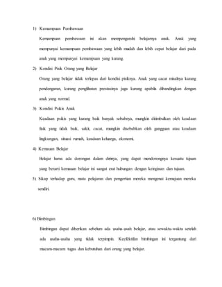 1) Kemampuan Pembawaan
Kemampuan pembawaan ini akan mempengaruhi belajarnya anak. Anak yang
mempunyai kemampuan pembawaan yang lebih mudah dan lebih cepat belajar dari pada
anak yang mempunyai kemampuan yang kurang.
2) Kondisi Pisik Orang yang Belajar
Orang yang belajar tidak terlepas dari kondisi pisiknya. Anak yang cacat misalnya kurang
pendengaran, kurang penglihatan prestasinya juga kurang apabila dibandingkan dengan
anak yang normal.
3) Kondisi Psikis Anak
Keadaan psikis yang kurang baik banyak sebabnya, mungkin ditimbulkan oleh keadaan
fisik yang tidak baik, sakit, cacat, mungkin disebabkan oleh gangguan atau keadaan
lingkungan, situasi rumah, keadaan keluarga, ekonomi.
4) Kemauan Belajar
Belajar harus ada dorongan dalam dirinya, yang dapat mendorongnya kesuatu tujuan
yang berarti kemauan belajar ini sangat erat hubungan dengan keinginan dan tujuan.
5) Sikap terhadap guru, mata pelajaran dan pengertian mereka mengenai kemajuan mereka
sendiri.
6) Bimbingan
Bimbingan dapat diberikan sebelum ada usaha-usah belajar, atau sewaktu-waktu setelah
ada usaha-usaha yang tidak terpimpin. Keefektifan bimbingan ini tergantung dari
macam-macam tugas dan kebutuhan dari orang yang belajar.
 
