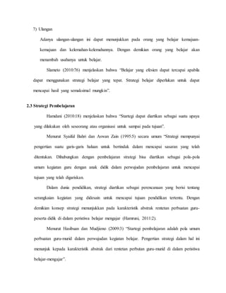 7) Ulangan
Adanya ulangan-ulangan ini dapat menunjukkan pada orang yang belajar kemajuan-
kemajuan dan kelemahan-kelemahannya. Dengan demikian orang yang belajar akan
menambah usahanya untuk belajar.
Slameto (2010:76) menjelaskan bahwa “Belajar yang efesien dapat tercapai apabila
dapat menggunakan strategi belajar yang tepat. Strategi belajar diperlukan untuk dapat
mencapai hasil yang semaksimal mungkin”.
2.3 Strategi Pembelajaran
Hamdani (2010:18) menjelaskan bahwa “Startegi dapat diartikan sebagai suatu upaya
yang dilakukan oleh seseorang atau organisasi untuk sampai pada tujuan”.
Menurut Syaiful Bahri dan Aswan Zain (1995:5) secara umum “Strategi mempunyai
pengertian suatu garis-garis haluan untuk bertindak dalam mencapai sasaran yang telah
ditentukan. Dihubungkan dengan pembelajaran strategi bisa diartikan sebagai pola-pola
umum kegiatan guru dengan anak didik dalam perwujudan pembelajaran untuk mencapai
tujuan yang telah digariskan.
Dalam dunia pendidikan, strategi diartikan sebagai perencanaan yang berisi tentang
serangkaian kegiatan yang didesain untuk mencapai tujuan pendidikan tertentu. Dengan
demikian konsep strategi menunjukkan pada karakteristik abstrak rentetan perbuatan guru-
peserta didik di dalam peristiwa belajar mengajar (Hamruni, 2011:2).
Menurut Hasibuan dan Mudjiono (2009:3) “Startegi pembelajaran adalah pola umum
perbuatan guru-murid dalam perwujudan kegiatan belajar. Pengertian strategi dalam hal ini
menunjuk kepada karakteristik abstrak dari rentetan perbutan guru-murid di dalam peristiwa
belajar-mengajar”.
 