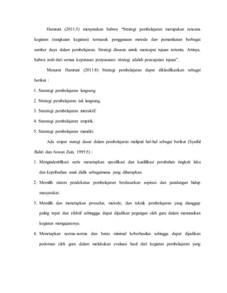 Hamruni (2011:3) menyatakan bahwa “Strategi pembelajaran merupakan rencana
kegiatan (rangkaian kegiatan) termasuk penggunaan metode dan pemanfaatan berbagai
sumber daya dalam pembelajaran. Strategi disusun untuk mencapai tujuan tertentu. Artinya,
bahwa arah dari semua keputusan penyusunan strategi adalah pencapaian tujuan”.
Menurut Hamruni (2011:8) Strategi pembelajaran dapat diklasifikasikan sebagai
berikut :
1. Starategi pembelajaran langsung.
2. Strategi pembelajaran tak langsung.
3. Starategi pembelajaran interaktif.
4. Starategi pembelajaran empirik.
5. Starategi pembelajaran mandiri.
Ada empat stategi dasar dalam pembelajaran meliputi hal-hal sebagai berikut (Syaiful
Bahri dan Aswan Zain, 1995:5) :
1. Mengindentifikasi serta menetapkan spesifikasi dan kualifikasi perubahan tingkah laku
dan kepribadian anak didik sebagaimana yang diharapkan.
2. Memilih sistem pendekatan pembelajaran berdasarkan aspirasi dan pandangan hidup
masyarakat.
3. Memilih dan menetapkan prosedur, metode, dan teknik pembelajaran yang dianggap
paling tepat dan efektif sehinggga dapat dijadikan pegangan oleh guru dalam menunaikan
kegiatan mengajaranya.
4. Menetapkan norma-norma dan batas minimal keberhasilan sehingga dapat dijadikan
pedoman oleh guru dalam melakukan evaluasi hasil dari kegiatan pembelajaran yang
 