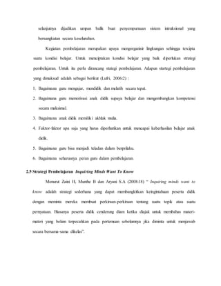 selanjutnya dijadikan umpan balik buat penyempurnaan sistem intruksional yang
bersangkutan secara keseluruhan.
Kegiatan pembelajaran merupakan upaya mengorganisir lingkungan sehingga tercipta
suatu kondisi belajar. Untuk menciptakan kondisi belajar yang baik diperlukan strategi
pembelajaran. Untuk itu perlu dirancang stategi pembelajaran. Adapun startegi pembelajaran
yang dimaksud adalah sebagai berikut (Lufri, 2006:2) :
1. Bagaimana guru mengajar, mendidik dan melatih secara tepat.
2. Bagaimana guru memotivasi anak didik supaya belajar dan mengembangkan kompetensi
secara maksimal.
3. Bagaimana anak didik memiliki akhlak mulia.
4. Faktor-faktor apa saja yang harus diperhatikan untuk mencapai keberhasilan belajar anak
didik.
5. Bagaimana guru bisa menjadi teladan dalam berprilaku.
6. Bagaimana seharusnya peran guru dalam pembelajaran.
2.5 Strategi Pembelajaran Inquiring Minds Want To Know
Menurut Zaini H, Munthe B dan Aryani S.A (2008:18) “ Inquiring minds want to
know adalah strategi sederhana yang dapat membangkitkan keingintahuan peserta didik
dengan meminta mereka membuat perkiraan-perkiraan tentang suatu topik atau suatu
pernyataan. Biasanya peserta didik cenderung diam ketika diajak untuk membahas materi-
materi yang belum terpecahkan pada pertemuan sebelumnya jika diminta untuk menjawab
secara bersama-sama dikelas”.
 
